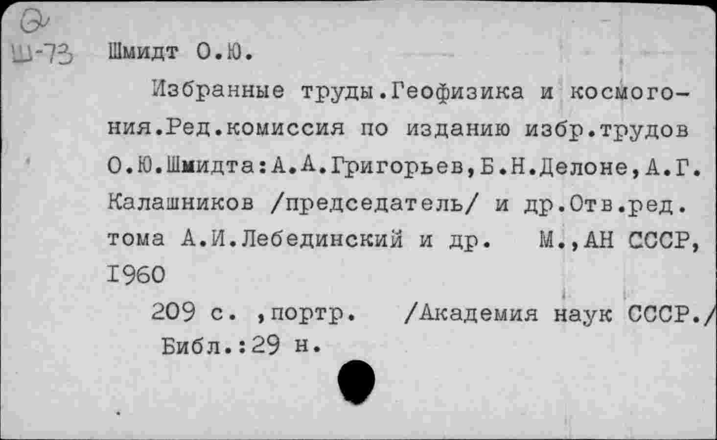 ﻿Шмидт О.Ю.
Избранные труды.Геофизика и космогония.Ред. комиссия по изданию избр.трудов О.Ю.Шмидта:А.А.Григорьев,Б.Н.Делоне,А.Г. Калашников /председатель/ и др.Отв.ред. тома А.И.Лебединский и др. М.,АН СССР, 1960
I !
209 с. ,портр. /Академия наук СССР. Библ.:29 н.